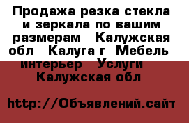 Продажа,резка стекла и зеркала по вашим размерам - Калужская обл., Калуга г. Мебель, интерьер » Услуги   . Калужская обл.